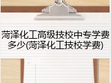 菏泽化工高级技校中专学费多少(菏泽化工技校学费)