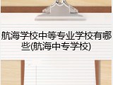 航海学校中等专业学校有哪些(航海中专学校)