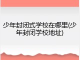 少年封闭式学校在哪里(少年封闭学校地址)