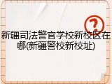 新疆司法警官学校新校区在哪(新疆警校新校址)