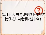 深圳十大自考培训机构排名榜(深圳自考机构排名)