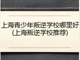 上海青少年叛逆学校哪里好(上海叛逆学校推荐)