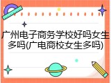 广州电子商务学校好吗女生多吗(广电商校女生多吗)