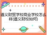 遵义财贸学校商业学校怎么样(遵义财校如何)