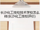 长沙化工技校技术学校怎么样(长沙化工技校评价)