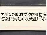 内江铁路机械学校就业情况怎么样(内江铁校就业如何)
