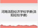 河南洛阳经济学校学费(洛阳经校学费)
