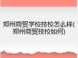 郑州商贸学校技校怎么样(郑州商贸技校如何)