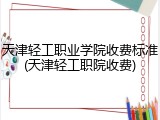 天津轻工职业学院收费标准(天津轻工职院收费)