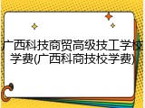 广西科技商贸高级技工学校学费(广西科商技校学费)