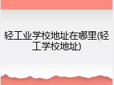 轻工业学校地址在哪里(轻工学校地址)