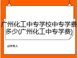广州化工中专学校中专学费多少(广州化工中专学费)