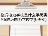 临沂电力学校是什么学历类别(临沂电力学校学历类别)