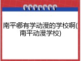 南平哪有学动漫的学校啊(南平动漫学校)