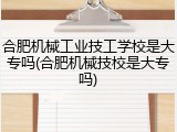 合肥机械工业技工学校是大专吗(合肥机械技校是大专吗)