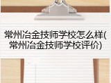 常州冶金技师学校怎么样(常州冶金技师学校评价)