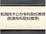 航海技术公办专科院校推荐(航海专科院校推荐)