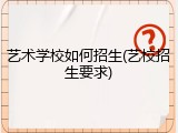艺术学校如何招生(艺校招生要求)