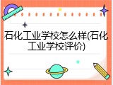 石化工业学校怎么样(石化工业学校评价)