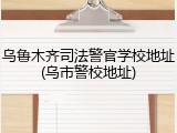 乌鲁木齐司法警官学校地址(乌市警校地址)