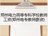 郑州电力高等专科学校教师工资(郑州电专教师薪资)
