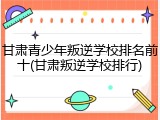 甘肃青少年叛逆学校排名前十(甘肃叛逆学校排行)