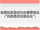 临夏和政县农校在哪里报名("和政县农校报名处")