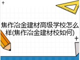 焦作冶金建材高级学校怎么样(焦作冶金建材校如何)