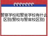 警察学校和警官学校有什么区别(警校与警官校区别)