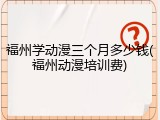 福州学动漫三个月多少钱(福州动漫培训费)