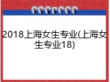 2018上海女生专业(上海女生专业18)