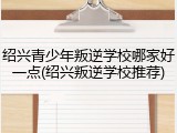 绍兴青少年叛逆学校哪家好一点(绍兴叛逆学校推荐)