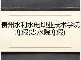 贵州水利水电职业技术学院寒假(贵水院寒假)