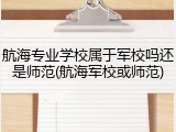 航海专业学校属于军校吗还是师范(航海军校或师范)