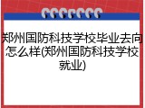 郑州国防科技学校毕业去向怎么样(郑州国防科技学校就业)