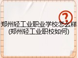 郑州轻工业职业学校怎么样(郑州轻工业职校如何)