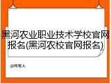 黑河农业职业技术学校官网报名(黑河农校官网报名)
