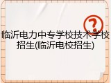 临沂电力中专学校技术学校招生(临沂电校招生)