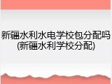 新疆水利水电学校包分配吗(新疆水利学校分配)