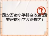 西安寄宿小学排名收费(西安寄宿小学收费排名)