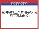昆明最好三个水电学校(昆明三强水电校)