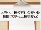 太原化工技校有什么专业职校的(太原化工技校专业)