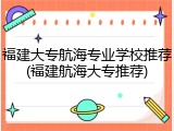 福建大专航海专业学校推荐(福建航海大专推荐)