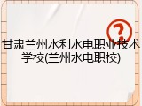 甘肃兰州水利水电职业技术学校(兰州水电职校)