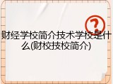 财经学校简介技术学校是什么(财校技校简介)