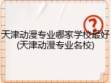 天津动漫专业哪家学校最好(天津动漫专业名校)