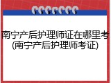 南宁产后护理师证在哪里考(南宁产后护理师考证)