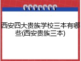 西安四大贵族学校三本有哪些(西安贵族三本)