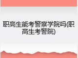 职高生能考警察学院吗(职高生考警院)