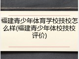 福建青少年体育学校技校怎么样(福建青少年体校技校评价)